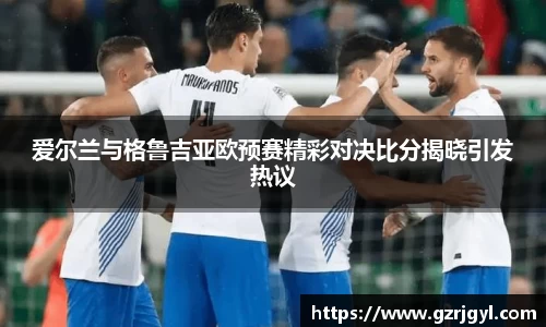爱尔兰与格鲁吉亚欧预赛精彩对决比分揭晓引发热议