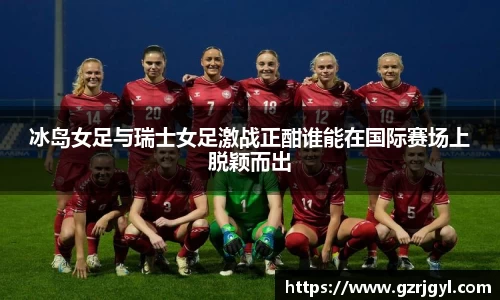 冰岛女足与瑞士女足激战正酣谁能在国际赛场上脱颖而出