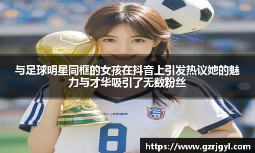 与足球明星同框的女孩在抖音上引发热议她的魅力与才华吸引了无数粉丝